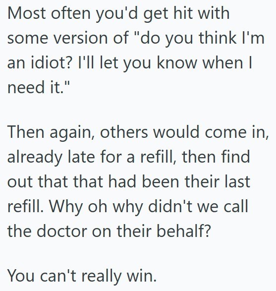 Most often you'd get hit with some version of "do you think I'm an idiot? I'll let you know when I need it." Then again, others would come in, already late for a refill, then find out that that had been their last refill. Why oh why didn't we call the doctor on their behalf? You can't really win.