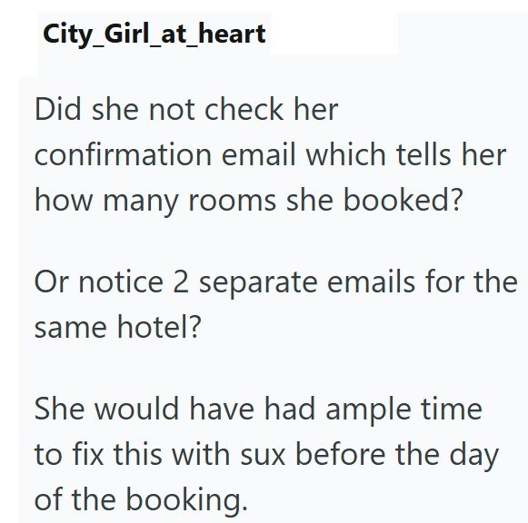 City_Girl_at_heart Did she not check her confirmation email which tells her how many rooms she booked? Or notice 2 separate emails for the same hotel? She would have had ample time to fix this with sux before the day of the booking.