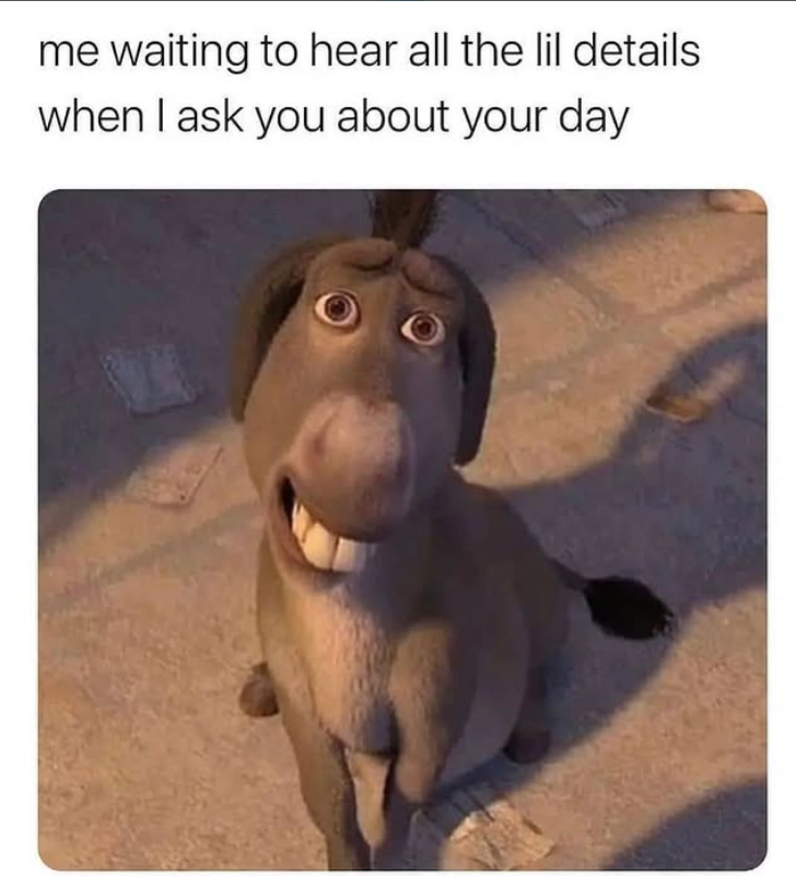 me waiting to hear all the lil details when I ask you about your day