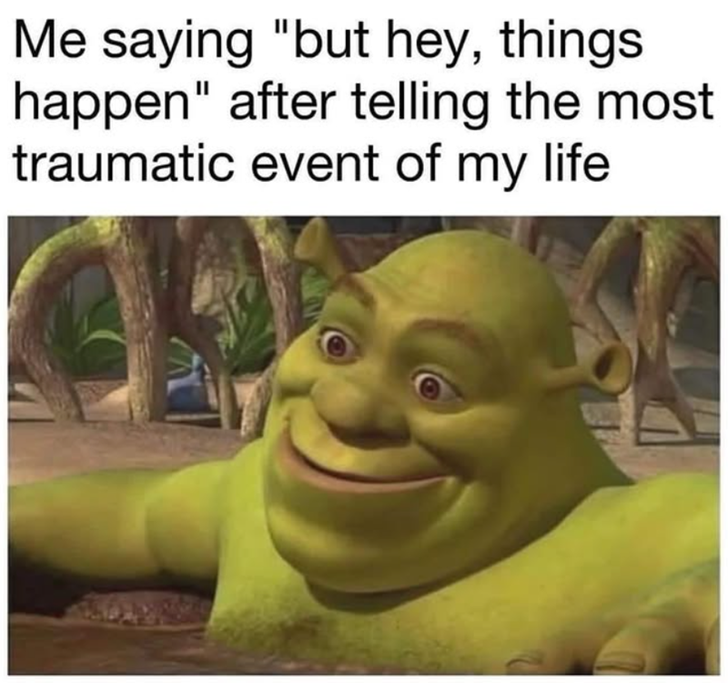 Me saying "but hey, things happen" after telling the most traumatic event of my life