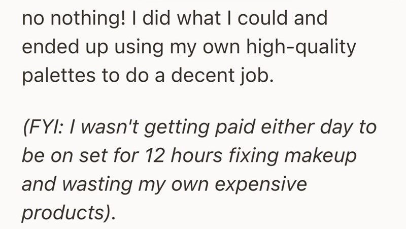 no nothing! I did what I could and ended up using my own high-quality palettes to do a decent job. (FYI: I wasn't getting paid either day to be on set for 12 hours fixing makeup and wasting my own expensive products).