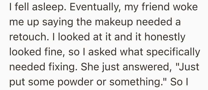 I fell asleep. Eventually, my friend woke me up saying the makeup needed a retouch. I looked at it and it honestly looked fine, so I asked what specifically needed fixing. She just answered, "Just put some powder or something." So I