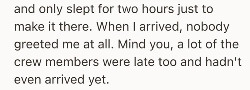 and only slept for two hours just to make it there. When I arrived, nobody greeted me at all. Mind you, a lot of the crew members were late too and hadn't even arrived yet.