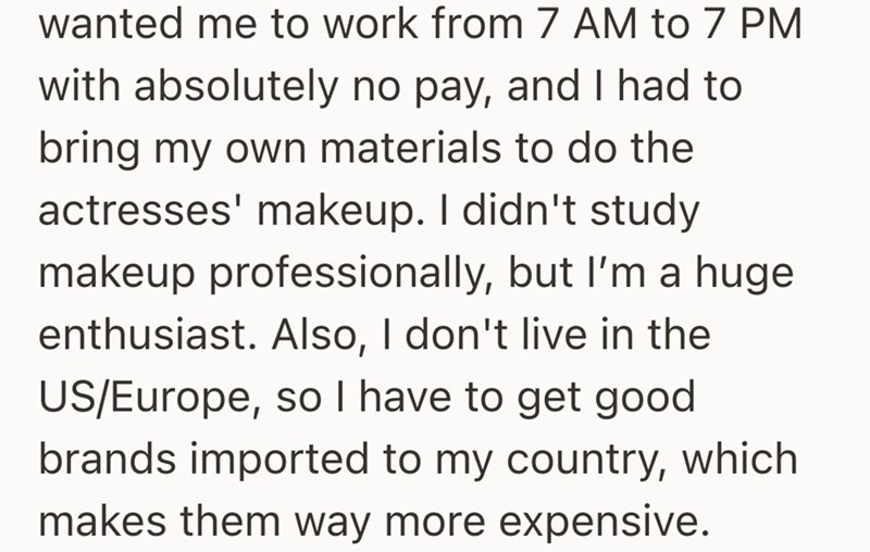 wanted me to work from 7 AM to 7 PM with absolutely no pay, and I had to bring my own materials to do the actresses' makeup. I didn't study makeup professionally, but I'm a huge enthusiast. Also, I don't live in the US/Europe, so I have to get good brands imported to my country, which makes them way more expensive.