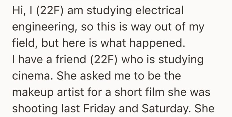 Hi, I (22F) am studying electrical engineering, so this is way out of my field, but here is what happened. I have a friend (22F) who is studying cinema. She asked me to be the makeup artist for a short film she was shooting last Friday and Saturday. She