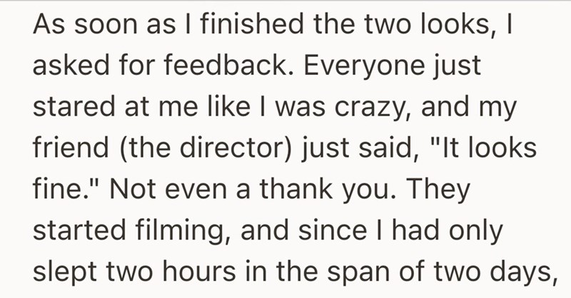 As soon as I finished the two looks, I asked for feedback. Everyone just stared at me like I was crazy, and my friend (the director) just said, "It looks fine." Not even a thank you. They started filming, and since I had only slept two hours in the span of two days,