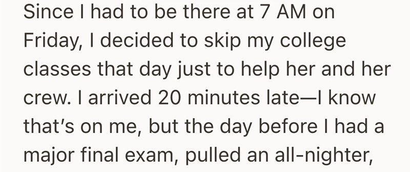 Since I had to be there at 7 AM on Friday, I decided to skip my college classes that day just to help her and her crew. I arrived 20 minutes late-I know that's on me, but the day before I had a major final exam, pulled an all-nighter,