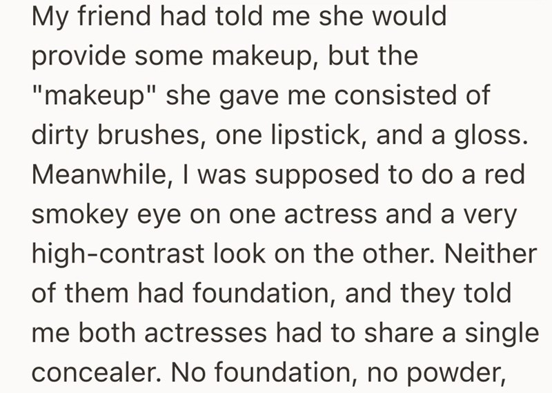 My friend had told me she would provide some makeup, but the "makeup" she gave me consisted of dirty brushes, one lipstick, and a gloss. Meanwhile, I was supposed to do a red smokey eye on one actress and a very high-contrast look on the other. Neither of them had foundation, and they told me both actresses had to share a single concealer. No foundation, no powder,