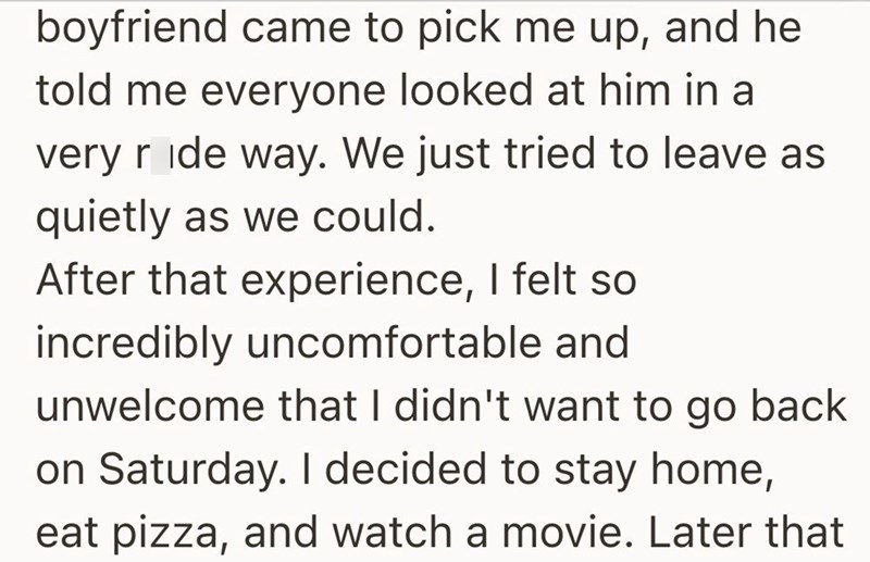 boyfriend came to pick me up, and he told me everyone looked at him in a very ride way. We just tried to leave as quietly as we could. After that experience, I felt so incredibly uncomfortable and unwelcome that I didn't want to go back on Saturday. I decided to stay home, eat pizza, and watch a movie. Later that