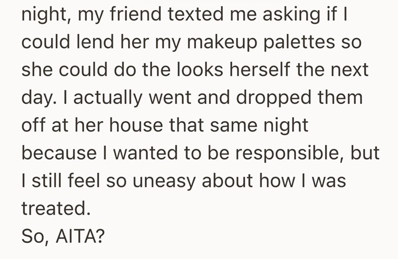 night, my friend texted me asking if I could lend her my makeup palettes so she could do the looks herself the next day. I actually went and dropped them off at her house that same night because I wanted to be responsible, but I still feel so uneasy about how I was treated. So, AITA?