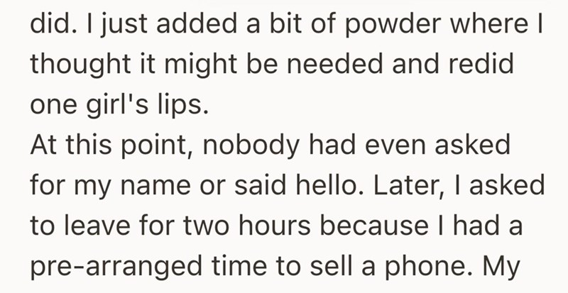 did. I just added a bit of powder where I thought it might be needed and redid one girl's lips. At this point, nobody had even asked for my name or said hello. Later, I asked to leave for two hours because I had a pre-arranged time to sell a phone. My