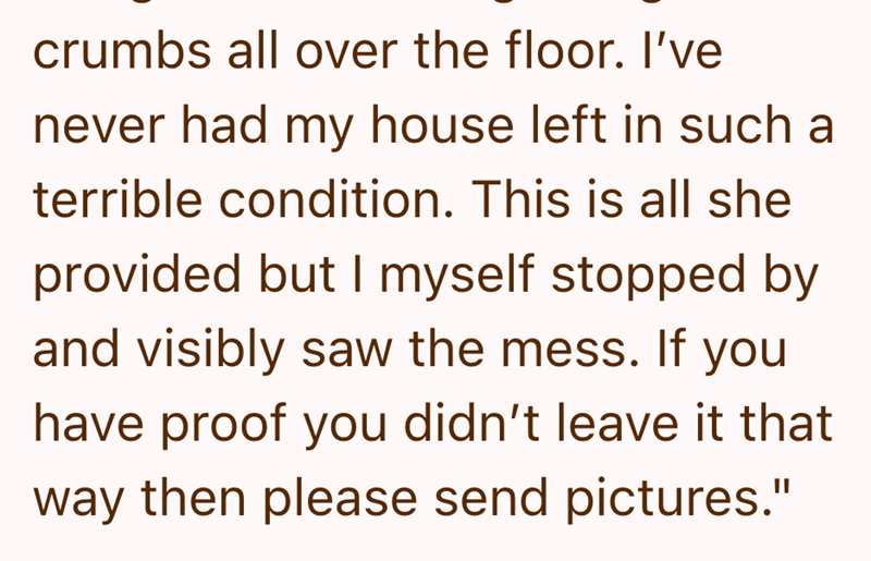 crumbs all over the floor. I've never had my house left in such a terrible condition. This is all she provided but I myself stopped by and visibly saw the mess. If you have proof you didn't leave it that way then please send pictures."