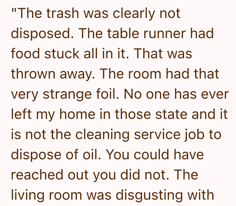 "The trash was clearly not disposed. The table runner had food stuck all in it. That was thrown away. The room had that very strange foil. No one has ever left my home in those state and it is not the cleaning service job to dispose of oil. You could have reached out you did not. The living room was disgusting with