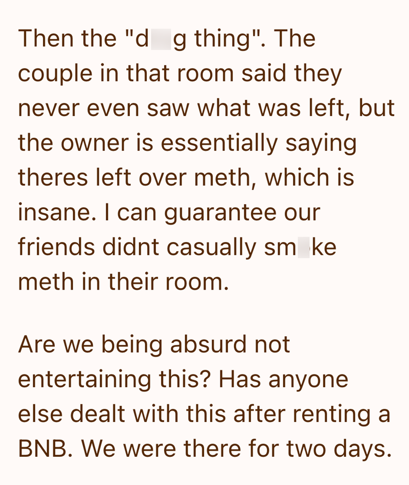 Then the "d g thing". The couple in that room said they never even saw what was left, but the owner is essentially saying theres left over meth, which is insane. I can guarantee our friends didnt casually sm ke meth in their room. Are we being absurd not entertaining this? Has anyone else dealt with this after renting a BNB. We were there for two days.