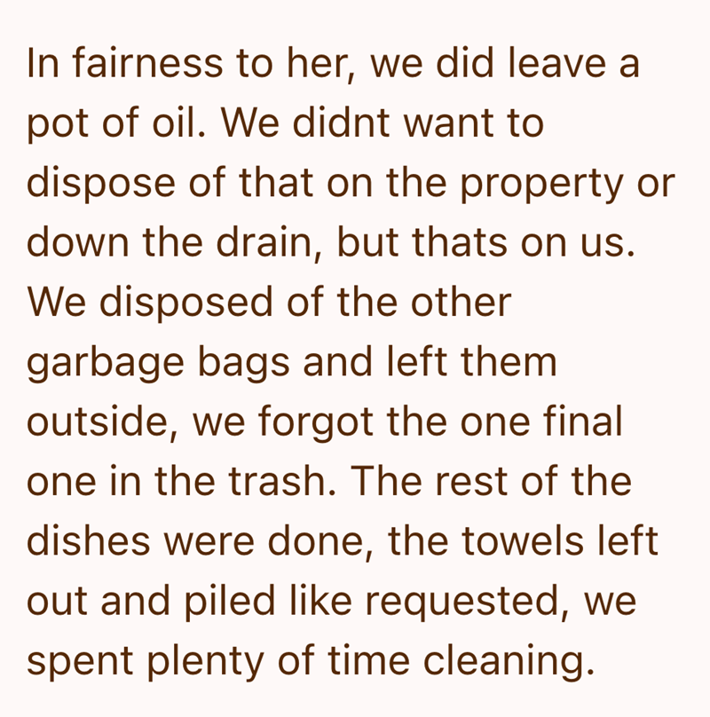 In fairness to her, we did leave a pot of oil. We didnt want to dispose of that on the property or down the drain, but thats on us. We disposed of the other garbage bags and left them outside, we forgot the one final one in the trash. The rest of the dishes were done, the towels left out and piled like requested, we spent plenty of time cleaning.