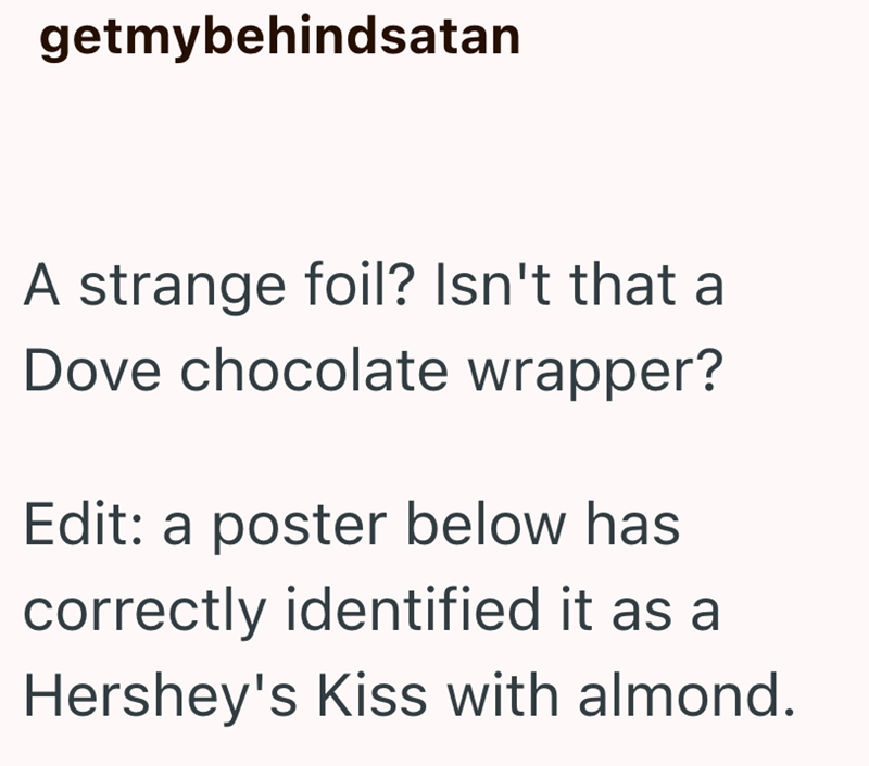 getmybehindsatan A strange foil? Isn't that a Dove chocolate wrapper? Edit: a poster below has correctly identified it as a Hershey's Kiss with almond.