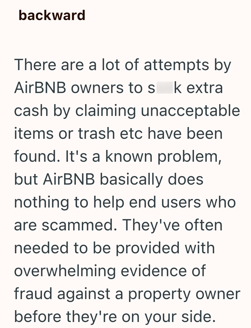backward There are a lot of attempts by AirBNB owners to s k extra cash by claiming unacceptable items or trash etc have been found. It's a known problem, but AirBNB basically does nothing to help end users who are scammed. They've often. needed to be provided with overwhelming evidence of fraud against a property owner before they're on your side.
