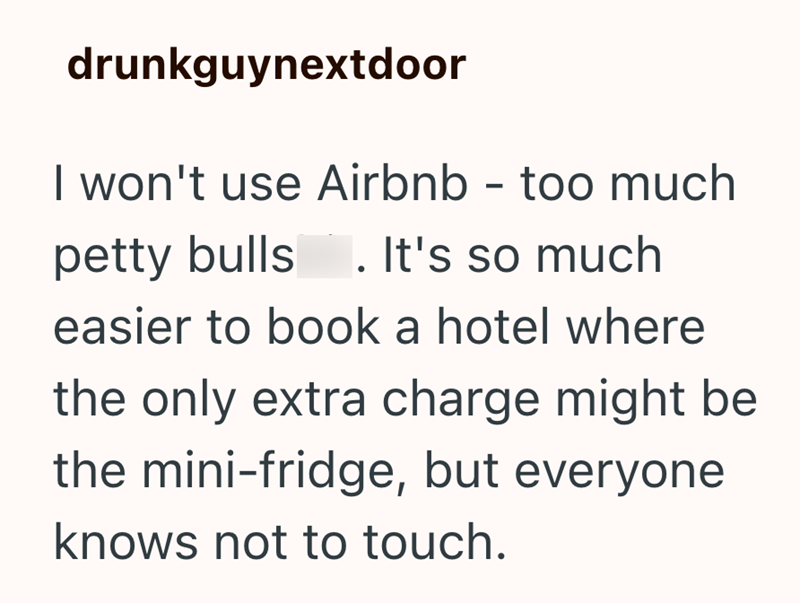 drunkguynextdoor I won't use Airbnb - too much petty bulls 1. It's so much easier to book a hotel where the only extra charge might be the mini-fridge, but everyone knows not to touch.