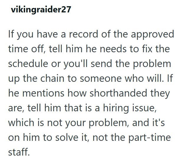vikingraider27 If you have a record of the approved time off, tell him he needs to fix the schedule or you'll send the problem up the chain to someone who will. If he mentions how shorthanded they are, tell him that is a hiring issue, which is not your problem, and it's on him to solve it, not the part-time staff.