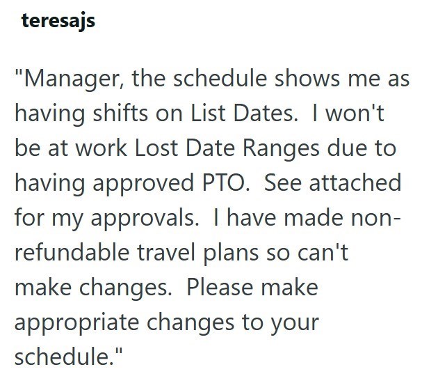 teresajs "Manager, the schedule shows me as having shifts on List Dates. I won't be at work Lost Date Ranges due to having approved PTO. See attached for my approvals. I have made non- refundable travel plans so can't make changes. Please make appropriate changes to your schedule."