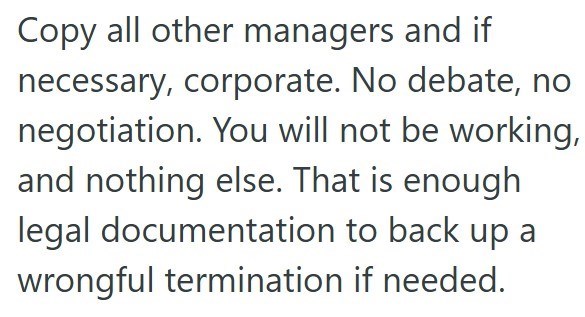Copy all other managers and if necessary, corporate. No debate, no negotiation. You will not be working, and nothing else. That is enough legal documentation to back up a wrongful termination if needed.
