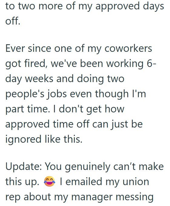 to two more of my approved days off. Ever since one of my coworkers got fired, we've been working 6- day weeks and doing two people's jobs even though I'm part time. I don't get how approved time off can just be ignored like this. this up. rep about my manager messing Update: You genuinely can't make I emailed my union