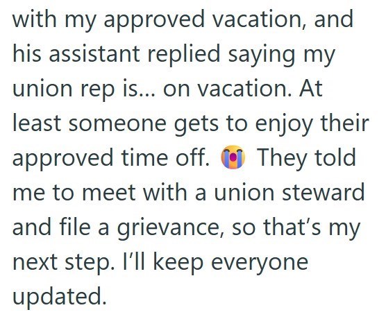 with my approved vacation, and his assistant replied saying my union rep is... on vacation. At least someone gets to enjoy their approved time off. They told me to meet with a union steward and file a grievance, so that's my next step. I'll keep everyone updated.