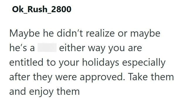 Ok_Rush_2800 Maybe he didn't realize or maybe he's a either way you are entitled to your holidays especially after they were approved. Take them and enjoy them