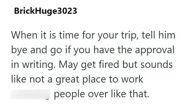 BrickHuge3023 When it is time for your trip, tell him bye and go if you have the approval in writing. May get fired but sounds like not a great place to work people over like that.