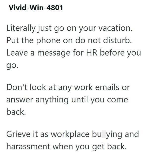 Vivid-Win-4801 Literally just go on your vacation. Put the phone on do not disturb. Leave a message for HR before you go. Don't look at any work emails or answer anything until you come back. Grieve it as workplace bu ying and harassment when you get back.