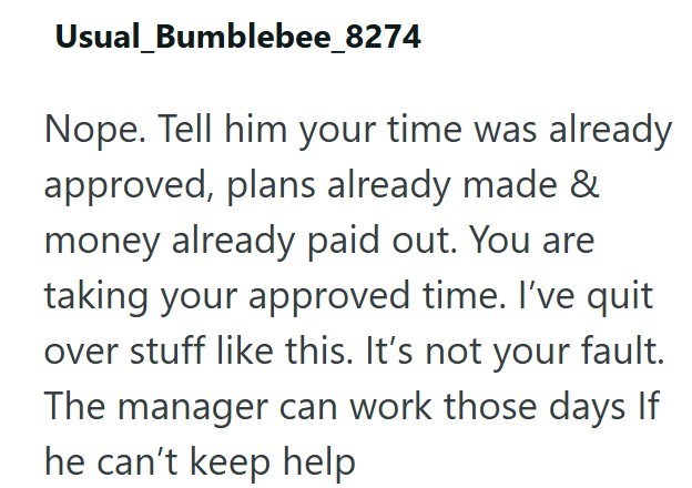 Usual_Bumblebee_8274 Nope. Tell him your time was already approved, plans already made & money already paid out. You are taking your approved time. I've quit over stuff like this. It's not your fault. The manager can work those days If he can't keep help