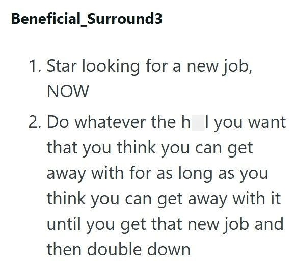 Beneficial_Surround3 1. Star looking for a new job, NOW 2. Do whatever the h I you want that you think you can get away with for as long as you think you can get away with it until you get that new job and then double down