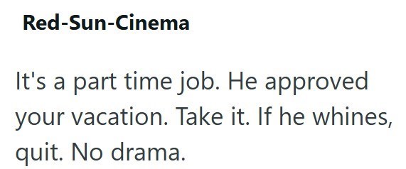 Red-Sun-Cinema It's a part time job. He approved your vacation. Take it. If he whines, quit. No drama.