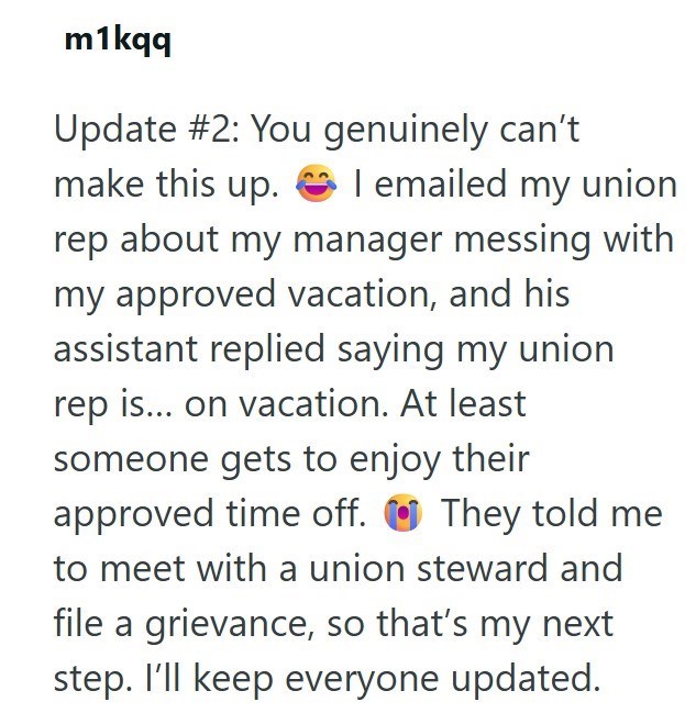 m1kqq Update #2: You genuinely can't make this up. I emailed my union rep about my manager messing with my approved vacation, and his assistant replied saying my union rep is... on vacation. At least someone gets to enjoy their approved time off. They told me to meet with a union steward and file a grievance, so that's my next step. I'll keep everyone updated.