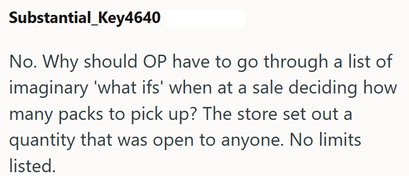 Substantial_Key4640 No. Why should OP have to go through a list of imaginary 'what ifs' when at a sale deciding how many packs to pick up? The store set out a quantity that was open to anyone. No limits listed.