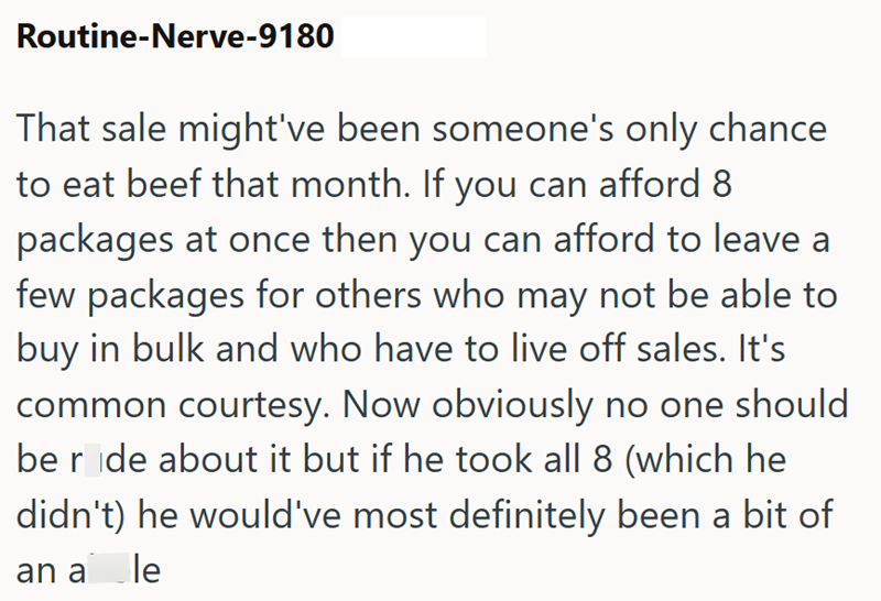 Routine-Nerve-9180 That sale might've been someone's only chance to eat beef that month. If you can afford 8 packages at once then you can afford to leave a few packages for others who may not be able to buy in bulk and who have to live off sales. It's common courtesy. Now obviously no one should be r de about it but if he took all 8 (which he didn't) he would've most definitely been a bit of an a le
