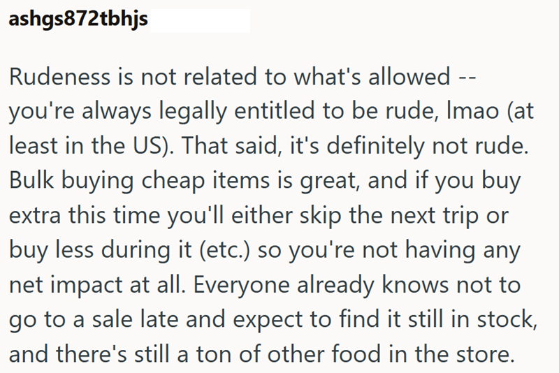 ashgs872tbhjs -- Rudeness is not related to what's allowed you're always legally entitled to be rude, Imao (at least in the US). That said, it's definitely not rude. Bulk buying cheap items is great, and if you buy extra this time you'll either skip the next trip or buy less during it (etc.) so you're not having any net impact at all. Everyone already knows not to go to a sale late and expect to find it still in stock, and there's still a ton of other food in the store.