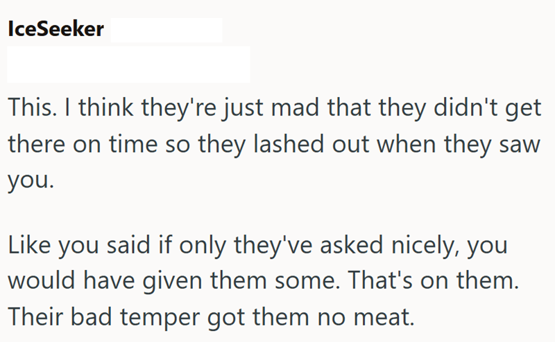 IceSeeker This. I think they're just mad that they didn't get there on time so they lashed out when they saw you. Like you said if only they've asked nicely, you would have given them some. That's on them. Their bad temper got them no meat.