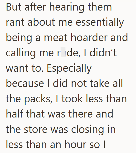 But after hearing them rant about me essentially being a meat hoarder and calling me r de, I didn't want to. Especially because I did not take all the packs, I took less than half that was there and the store was closing in less than an hour so I