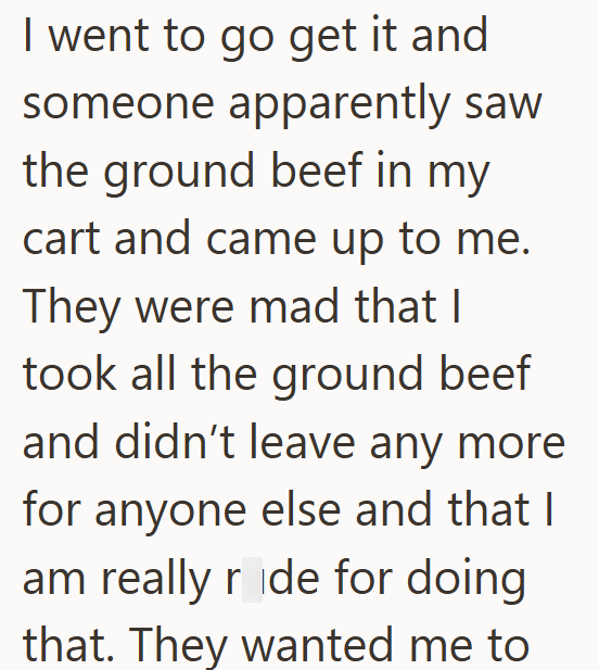 I went to go get it and someone apparently saw the ground beef in my cart and came up to me. They were mad that I took all the ground beef and didn't leave any more for anyone else and that I am really ride for doing that. They wanted me to