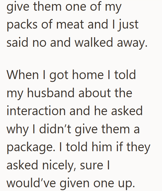 give them one of my packs of meat and I just said no and walked away. When I got home I told my husband about the interaction and he asked why I didn't give them a package. I told him if they asked nicely, sure I would've given one up.