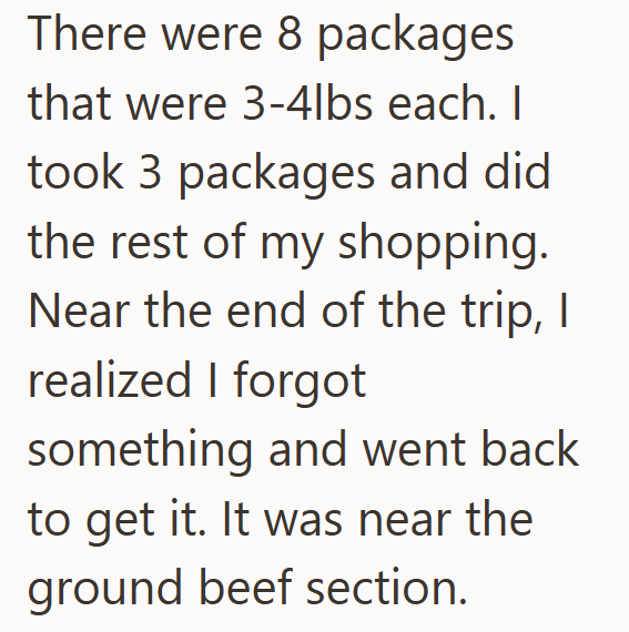 There were 8 packages that were 3-4lbs each. I took 3 packages and did the rest of my shopping. Near the end of the trip, I realized I forgot something and went back to get it. It was near the ground beef section.