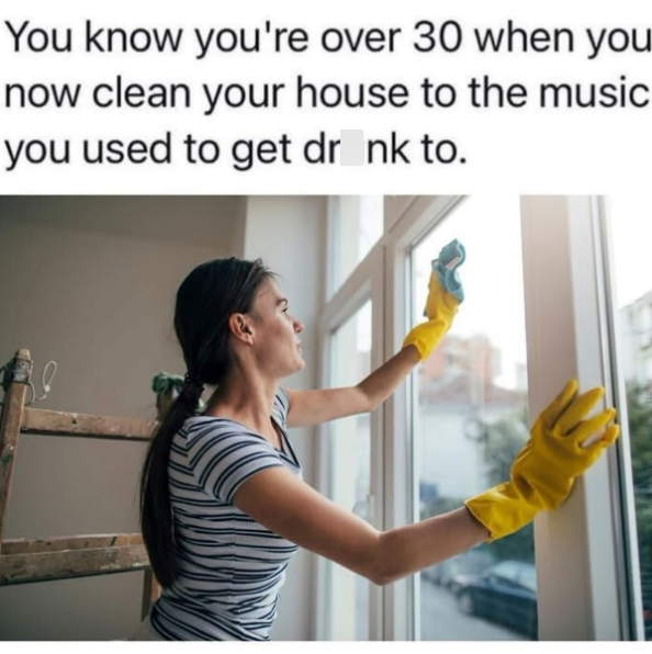 You know you're over 30 when you now clean your house to the music you used to get drink to.