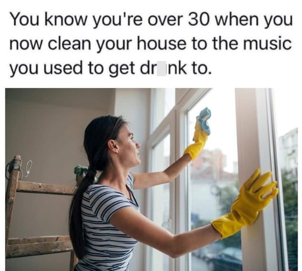 You know you're over 30 when you now clean your house to the music you used to get drink to.
