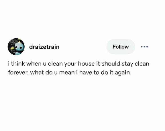 draizetrain Follow i think when u clean your house it should stay clean forever. what do u mean i have to do it again