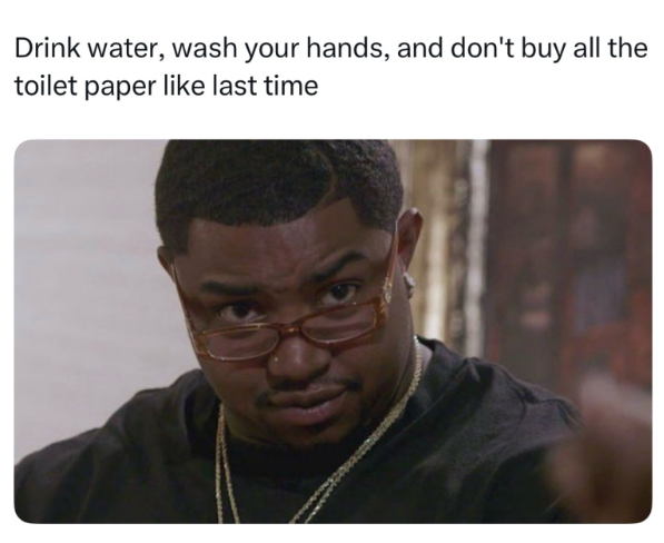 Drink water, wash your hands, and don't buy all the toilet paper like last time