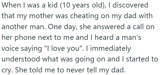 When I was a kid (10 years old), I discovered that my mother was cheating on my dad with another man. One day, she answered a call on her phone next to me and I heard a man's voice saying "I love you". I immediately understood what was going on and I started to cry. She told me to never tell my dad.