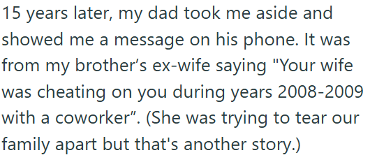 15 years later, my dad took me aside and showed me a message on his phone. It was from my brother's ex-wife saying "Your wife was cheating on you during years 2008-2009 with a coworker”. (She was trying to tear our family apart but that's another story.)