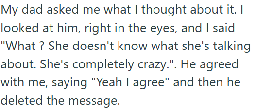 My dad asked me what I thought about it. I looked at him, right in the eyes, and I said "What? She doesn't know what she's talking about. She's completely crazy.". He agreed with me, saying "Yeah I agree" and then he deleted the message.