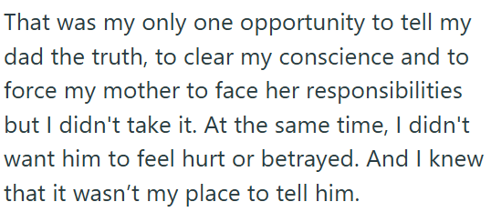 That was my only one opportunity to tell my dad the truth, to clear my conscience and to force my mother to face her responsibilities but I didn't take it. At the same time, I didn't want him to feel hurt or betrayed. And I knew that it wasn't my place to tell him.